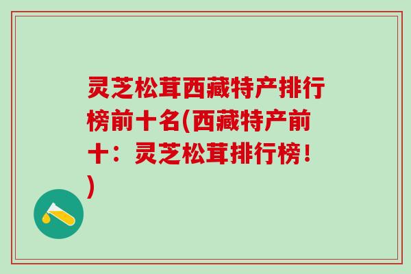 灵芝松茸西藏特产排行榜前十名(西藏特产前十：灵芝松茸排行榜！)