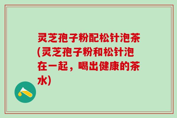 灵芝孢子粉配松针泡茶(灵芝孢子粉和松针泡在一起，喝出健康的茶水)