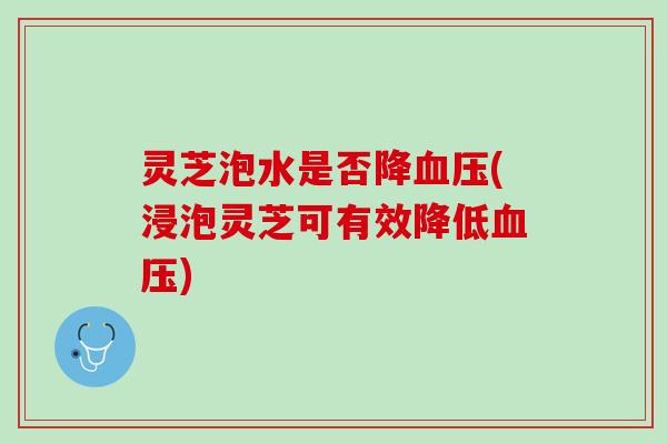 灵芝泡水是否降血压(浸泡灵芝可有效降低血压)