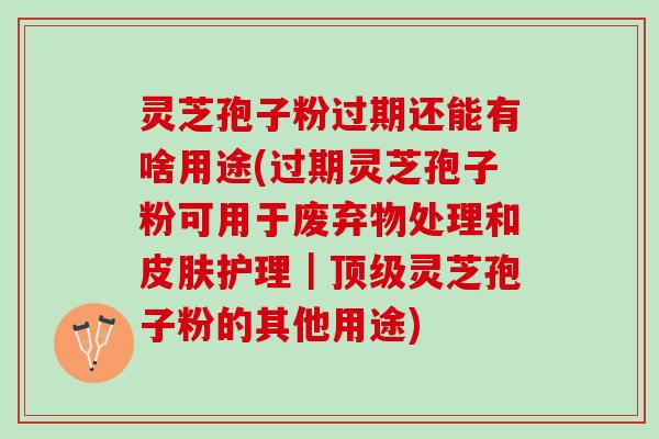 灵芝孢子粉过期还能有啥用途(过期灵芝孢子粉可用于废弃物处理和皮肤护理｜顶级灵芝孢子粉的其他用途)