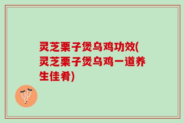 灵芝栗子煲乌鸡功效(灵芝栗子煲乌鸡一道养生佳肴)