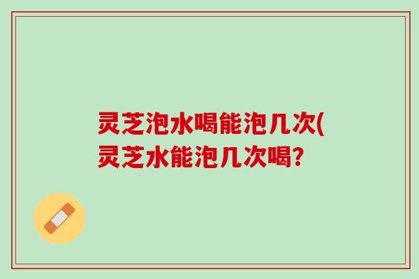 灵芝泡水喝能泡几次(灵芝水能泡几次喝？