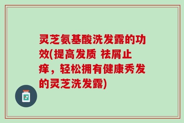 灵芝氨基酸洗发露的功效(提高发质 祛屑止痒，轻松拥有健康秀发的灵芝洗发露)