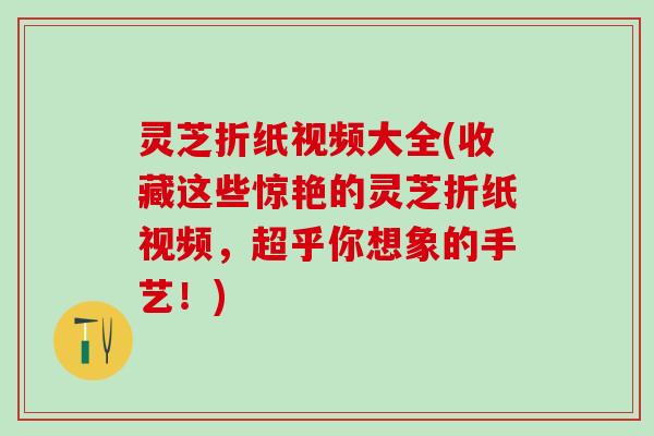 灵芝折纸视频大全(收藏这些惊艳的灵芝折纸视频，超乎你想象的手艺！)