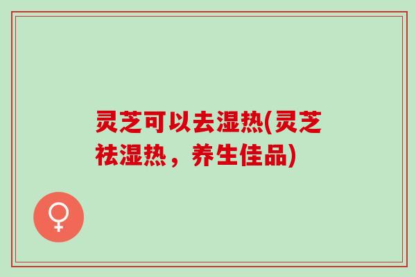 灵芝可以去湿热(灵芝祛湿热，养生佳品)