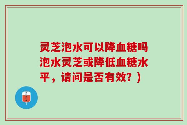 灵芝泡水可以降血糖吗泡水灵芝或降低血糖水平，请问是否有效？)