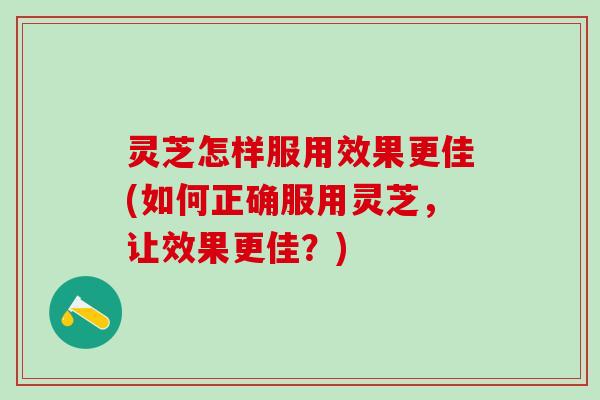 灵芝怎样服用效果更佳(如何正确服用灵芝，让效果更佳？)