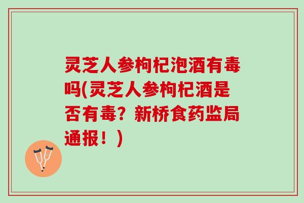 灵芝人参枸杞泡酒有毒吗(灵芝人参枸杞酒是否有毒？新桥食药监局通报！)