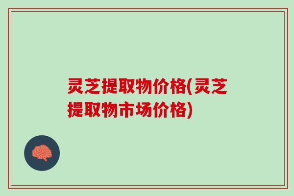 灵芝提取物价格(灵芝提取物市场价格)