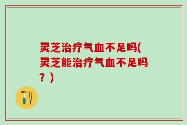 灵芝治疗气血不足吗(灵芝能治疗气血不足吗？)