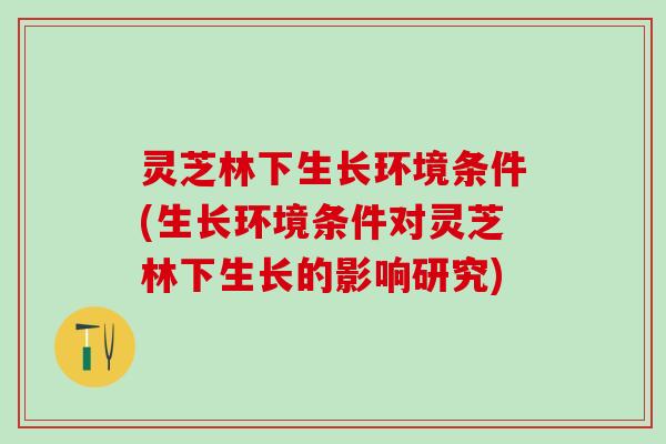 灵芝林下生长环境条件(生长环境条件对灵芝林下生长的影响研究)
