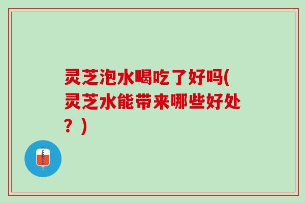 灵芝泡水喝吃了好吗(灵芝水能带来哪些好处？)