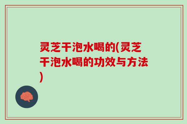 灵芝干泡水喝的(灵芝干泡水喝的功效与方法)