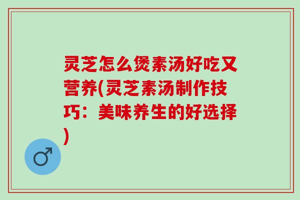 灵芝怎么煲素汤好吃又营养(灵芝素汤制作技巧：美味养生的好选择)