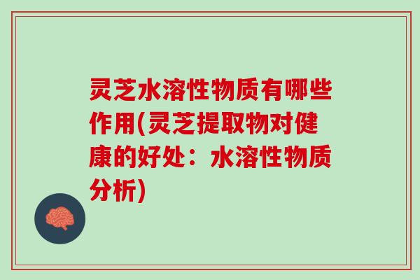 灵芝水溶性物质有哪些作用(灵芝提取物对健康的好处：水溶性物质分析)