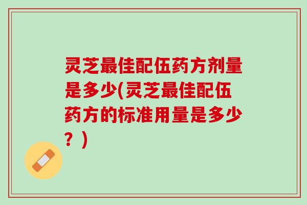 灵芝最佳配伍药方剂量是多少(灵芝最佳配伍药方的标准用量是多少？)