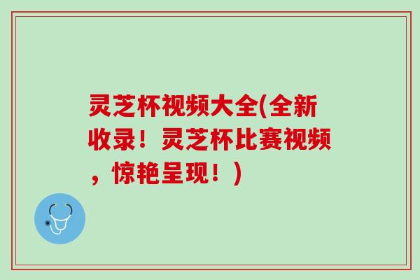 灵芝杯视频大全(全新收录！灵芝杯比赛视频，惊艳呈现！)