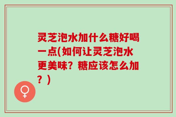 灵芝泡水加什么糖好喝一点(如何让灵芝泡水更美味？糖应该怎么加？)