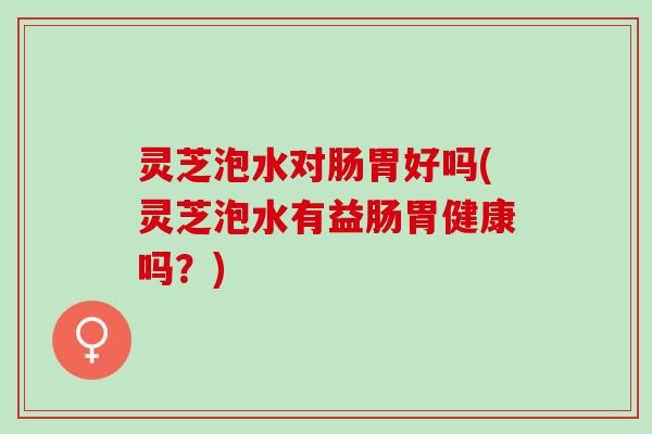 灵芝泡水对肠胃好吗(灵芝泡水有益肠胃健康吗？)