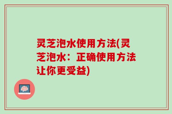 灵芝泡水使用方法(灵芝泡水：正确使用方法让你更受益)