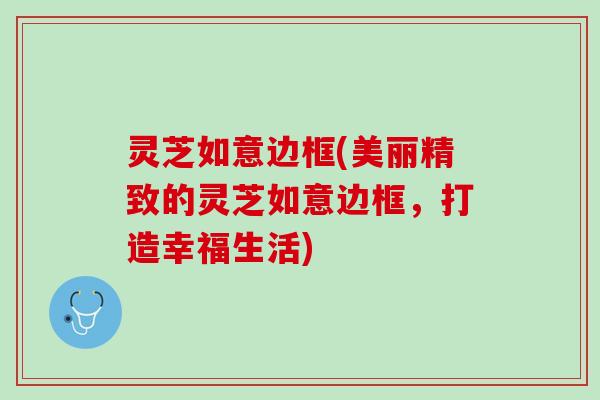 灵芝如意边框(美丽精致的灵芝如意边框，打造幸福生活)