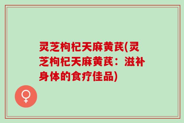 灵芝枸杞天麻黄芪(灵芝枸杞天麻黄芪：滋补身体的食疗佳品)