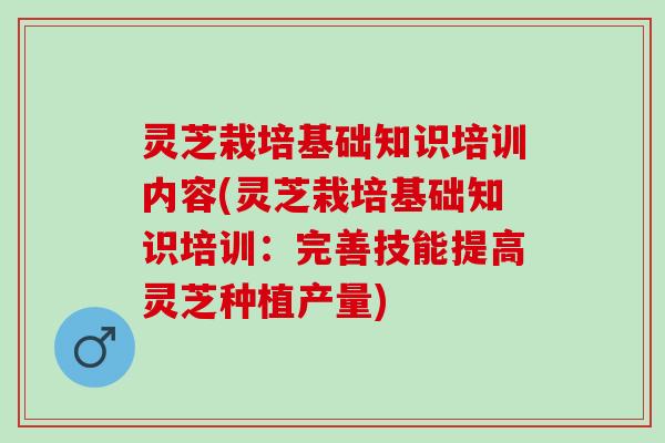灵芝栽培基础知识培训内容(灵芝栽培基础知识培训：完善技能提高灵芝种植产量)