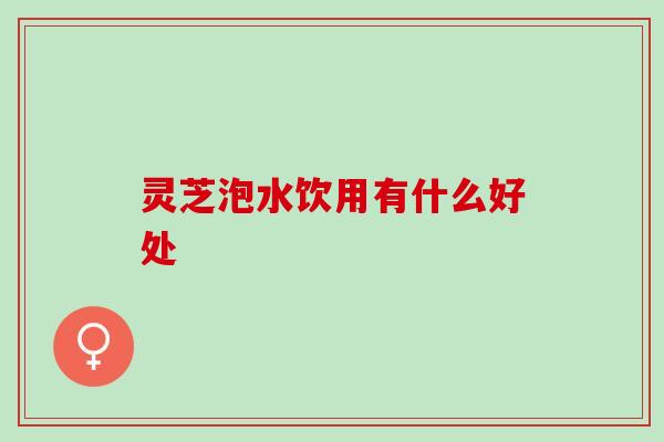 灵芝泡水饮用有什么好处