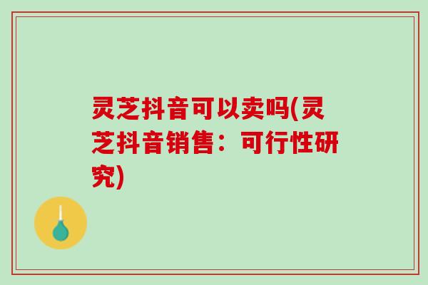 灵芝抖音可以卖吗(灵芝抖音销售：可行性研究)