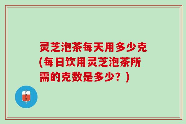 灵芝泡茶每天用多少克(每日饮用灵芝泡茶所需的克数是多少？)