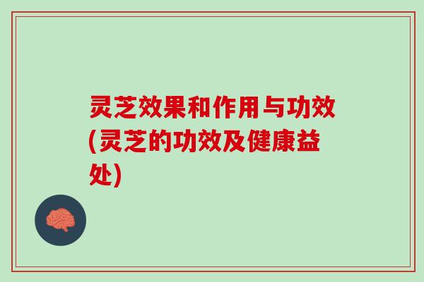 灵芝效果和作用与功效(灵芝的功效及健康益处)