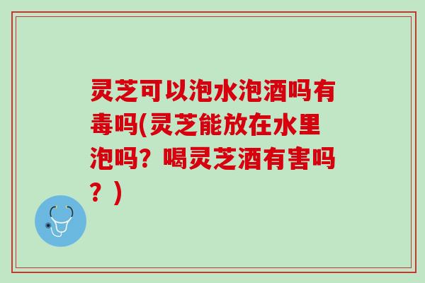 灵芝可以泡水泡酒吗有毒吗(灵芝能放在水里泡吗？喝灵芝酒有害吗？)