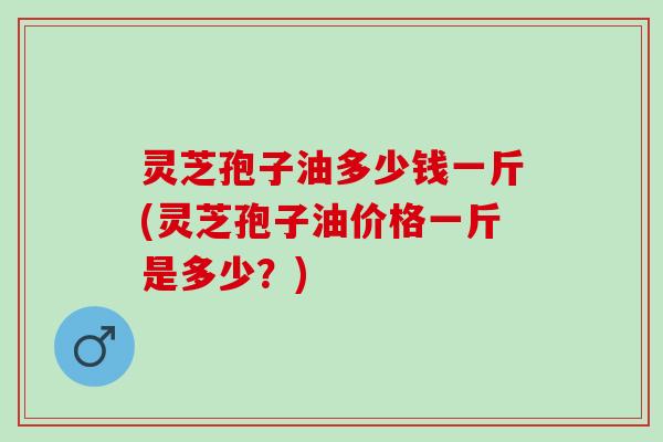 灵芝孢子油多少钱一斤(灵芝孢子油价格一斤是多少？)