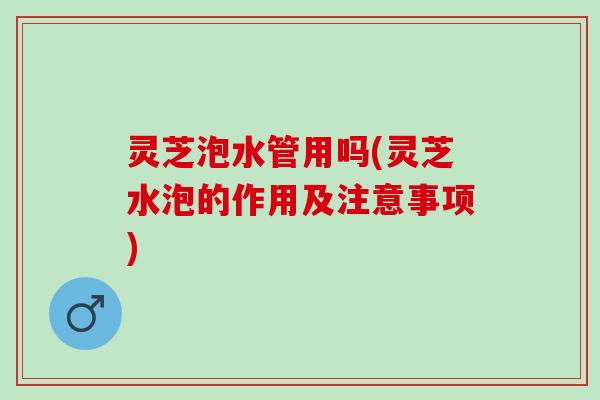 灵芝泡水管用吗(灵芝水泡的作用及注意事项)