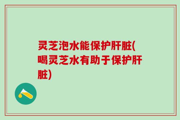 灵芝泡水能保护肝脏(喝灵芝水有助于保护肝脏)