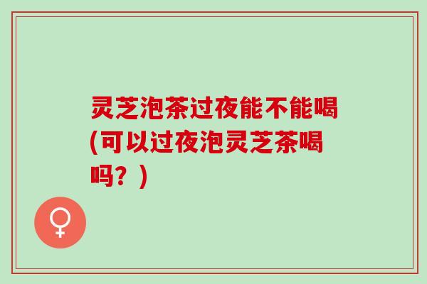 灵芝泡茶过夜能不能喝(可以过夜泡灵芝茶喝吗？)