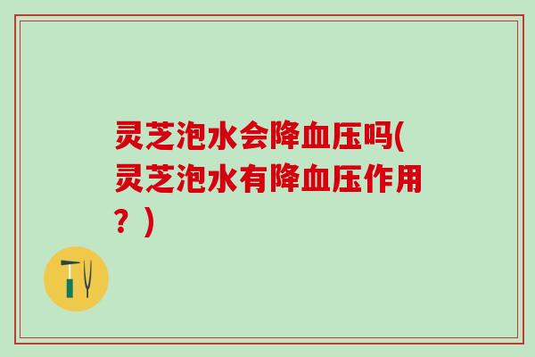 灵芝泡水会降血压吗(灵芝泡水有降血压作用？)