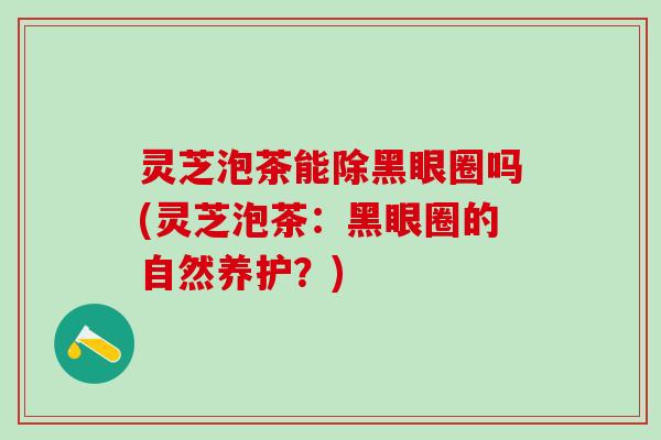 灵芝泡茶能除黑眼圈吗(灵芝泡茶：黑眼圈的自然养护？)