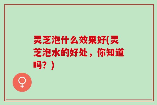 灵芝泡什么效果好(灵芝泡水的好处，你知道吗？)