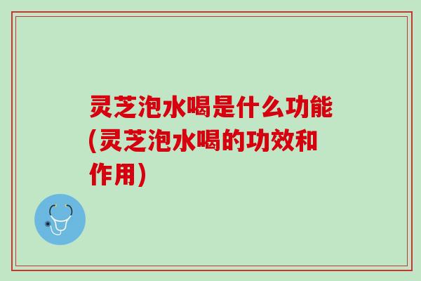 灵芝泡水喝是什么功能(灵芝泡水喝的功效和作用)