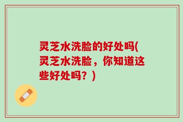 灵芝水洗脸的好处吗(灵芝水洗脸，你知道这些好处吗？)