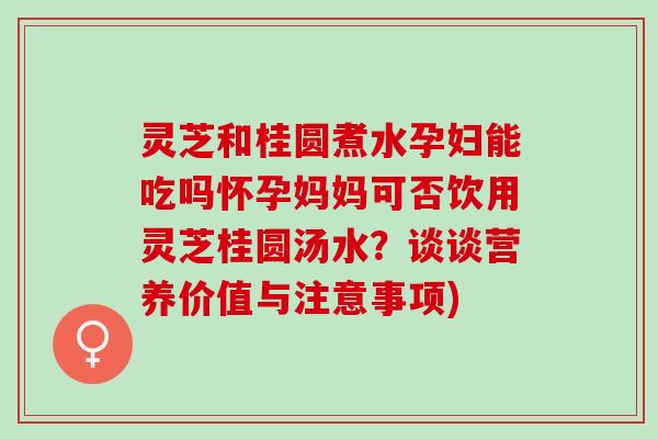 灵芝和桂圆煮水孕妇能吃吗怀孕妈妈可否饮用灵芝桂圆汤水？谈谈营养价值与注意事项)