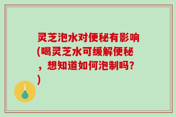 灵芝泡水对有影响(喝灵芝水可缓解,想知道如何泡制吗?) 灵芝泡水对有影响(喝灵芝水可缓解,想知道如何泡制吗?)