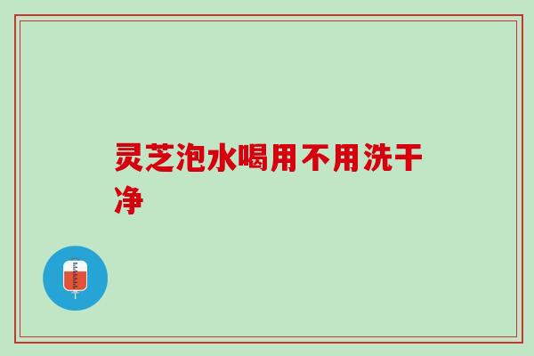 灵芝泡水喝用不用洗干净 灵芝泡水喝用不用洗干净