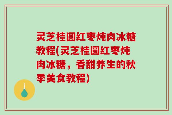 灵芝桂圆红枣炖肉冰糖教程(灵芝桂圆红枣炖肉冰糖，香甜养生的秋季美食教程)
