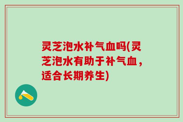 灵芝泡水补气血吗(灵芝泡水有助于补气血，适合长期养生)
