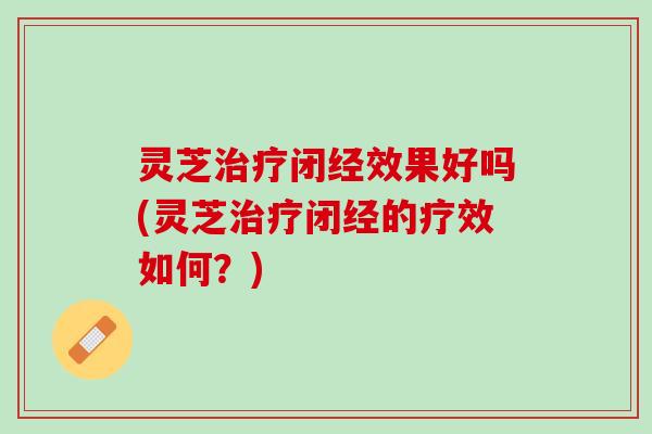 灵芝治疗闭经效果好吗(灵芝治疗闭经的疗效如何？)