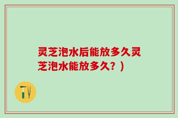 灵芝泡水后能放多久灵芝泡水能放多久？)