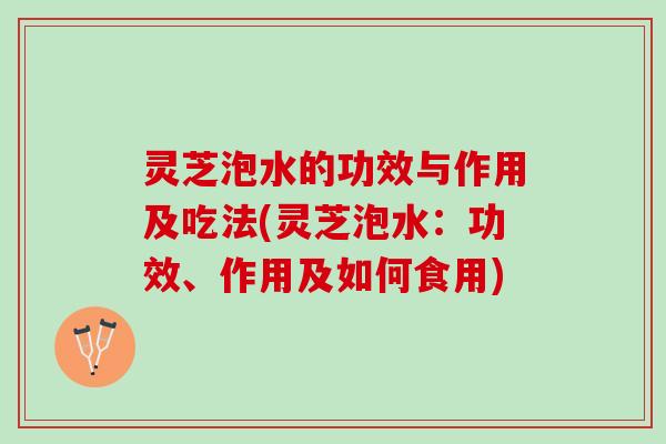 灵芝泡水的功效与作用及吃法(灵芝泡水：功效、作用及如何食用)