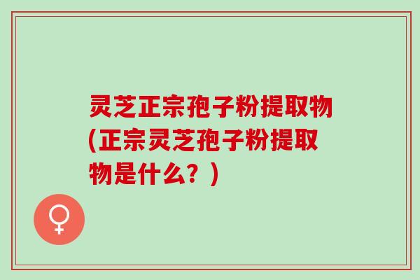 灵芝正宗孢子粉提取物(正宗灵芝孢子粉提取物是什么？)